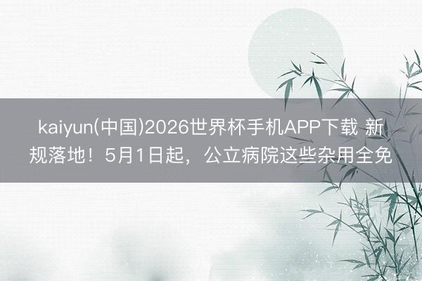 kaiyun(中国)2026世界杯手机APP下载 新规落地！5月1日起，公立病院这些杂用全免