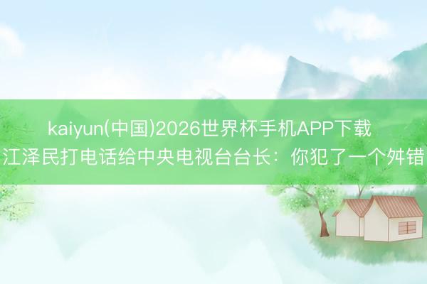 kaiyun(中国)2026世界杯手机APP下载 江泽民打电话给中央电视台台长：你犯了一个舛错