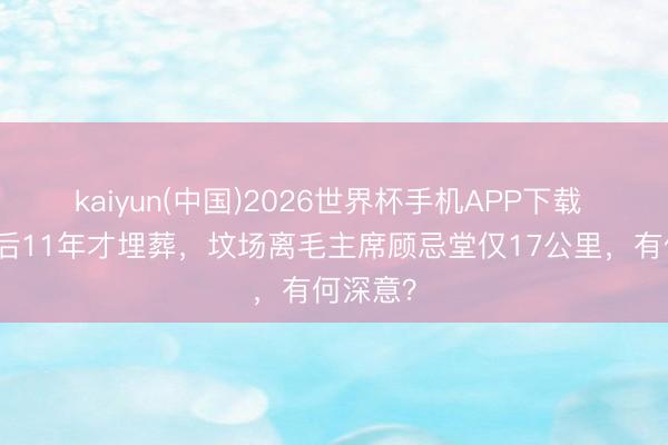 kaiyun(中国)2026世界杯手机APP下载 江青身后11年才埋葬，坟场离毛主席顾忌堂仅17公里，有何深意？