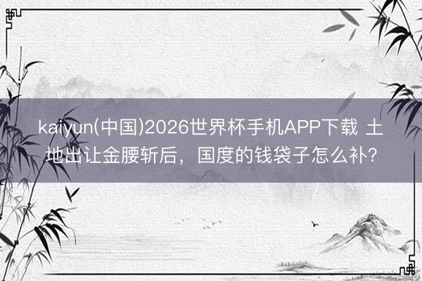 kaiyun(中国)2026世界杯手机APP下载 土地出让金腰斩后，国度的钱袋子怎么补？