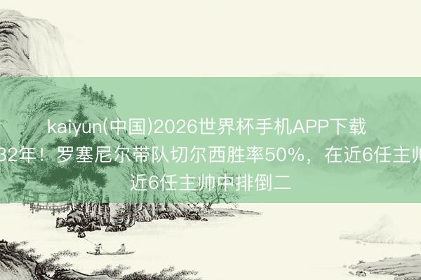 kaiyun(中国)2026世界杯手机APP下载 公约至2032年!罗塞尼尔带队切尔西胜率50%,在近6任主帅中排倒二