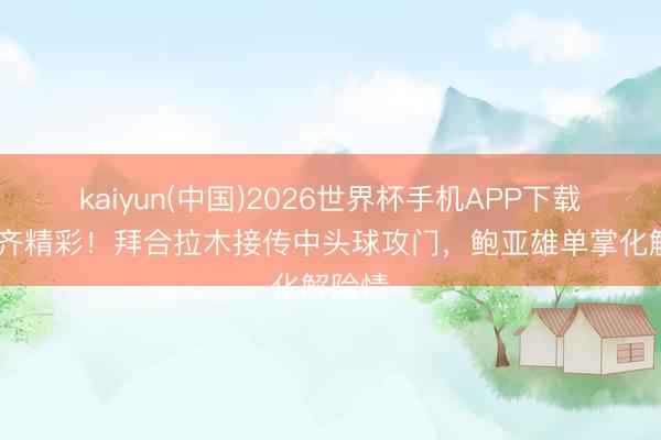 kaiyun(中国)2026世界杯手机APP下载 攻防齐精彩!拜合拉木接传中头球攻门,鲍亚雄单掌化解险情