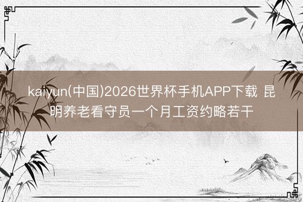 kaiyun(中国)2026世界杯手机APP下载 昆明养老看守员一个月工资约略若干