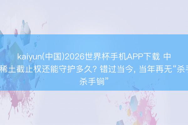 kaiyun(中国)2026世界杯手机APP下载 中国的稀土截止权还能守护多久? 错过当今， 当年再无“杀手锏”