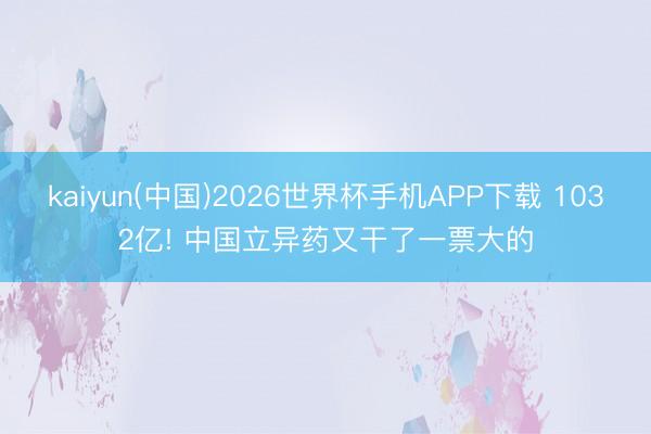kaiyun(中国)2026世界杯手机APP下载 1032亿! 中国立异药又干了一票大的