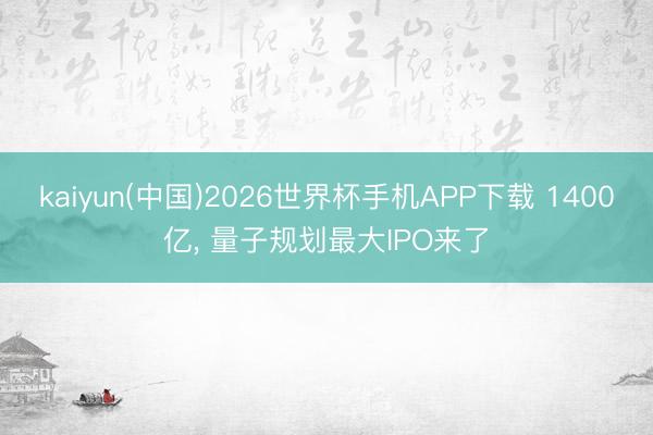 kaiyun(中国)2026世界杯手机APP下载 1400亿， 量子规划最大IPO来了