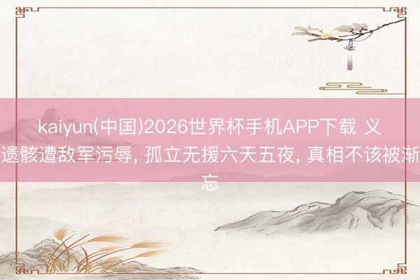 kaiyun(中国)2026世界杯手机APP下载 义士遗骸遭敌军污辱， 孤立无援六天五夜， 真相不该被渐忘