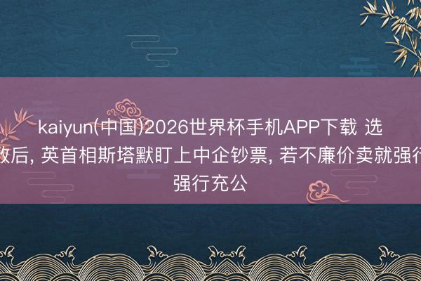 kaiyun(中国)2026世界杯手机APP下载 选举落败后， 英首相斯塔默盯上中企钞票， 若不廉价卖就强行充公