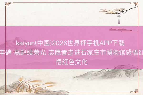 kaiyun(中国)2026世界杯手机APP下载 燃烧铸丰碑 燕赵续荣光 志愿者走进石家庄市博物馆感悟红色文化