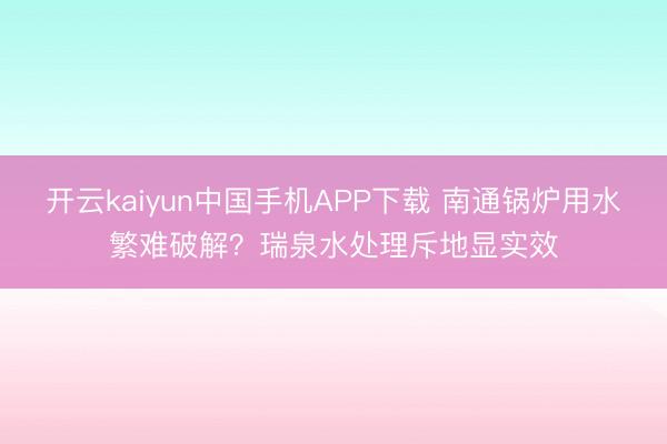 开云kaiyun中国手机APP下载 南通锅炉用水繁难破解?瑞泉水处理斥地显实效