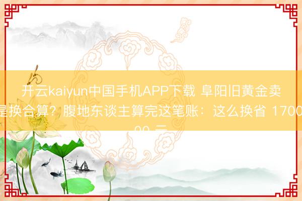 开云kaiyun中国手机APP下载 阜阳旧黄金卖还是换合算？腹地东谈主算完这笔账：这么换省 1700 元
