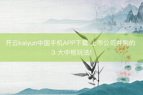 开云kaiyun中国手机APP下载 上市公司并购的 3 大中枢玩法!