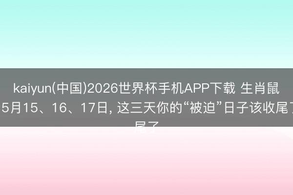 kaiyun(中国)2026世界杯手机APP下载 生肖鼠! 5月15、16、17日， 这三天你的“被迫”日子该收尾了