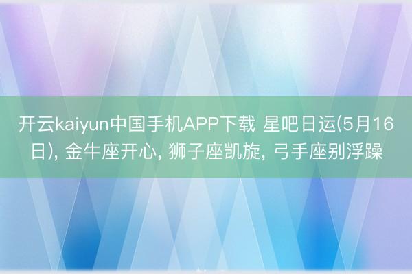 开云kaiyun中国手机APP下载 星吧日运(5月16日)， 金牛座开心， 狮子座凯旋， 弓手座别浮躁