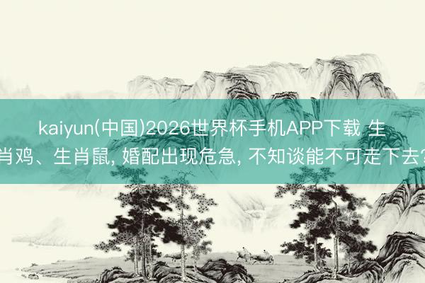 kaiyun(中国)2026世界杯手机APP下载 生肖鸡、生肖鼠， 婚配出现危急， 不知谈能不可走下去?