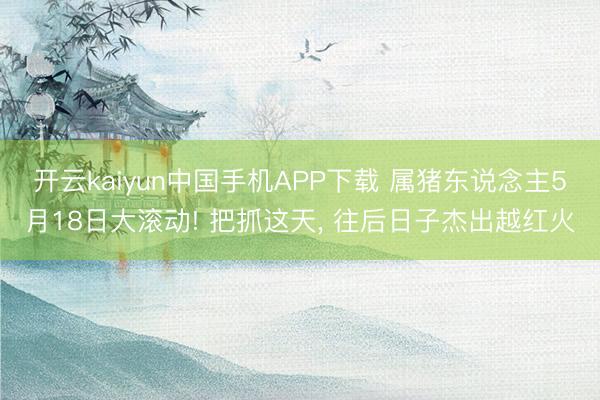 开云kaiyun中国手机APP下载 属猪东说念主5月18日大滚动! 把抓这天， 往后日子杰出越红火