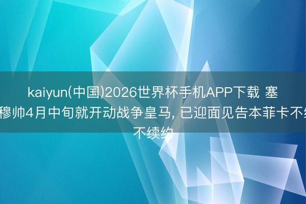 kaiyun(中国)2026世界杯手机APP下载 塞尔: 穆帅4月中旬就开动战争皇马， 已迎面见告本菲卡不续约