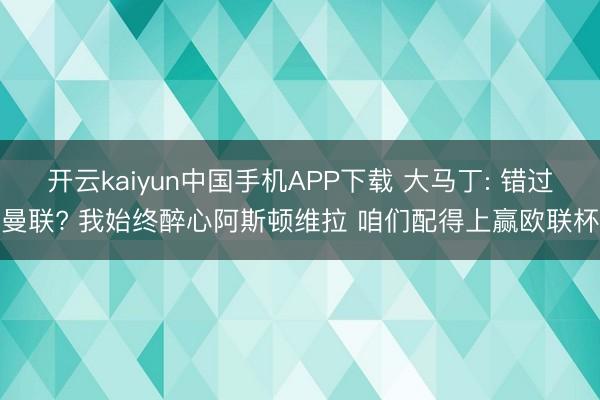 开云kaiyun中国手机APP下载 大马丁: 错过曼联? 我始终醉心阿斯顿维拉 咱们配得上赢欧联杯