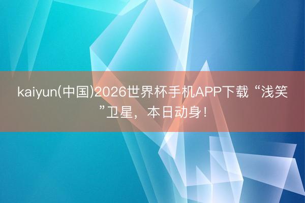 kaiyun(中国)2026世界杯手机APP下载 “浅笑”卫星，本日动身！