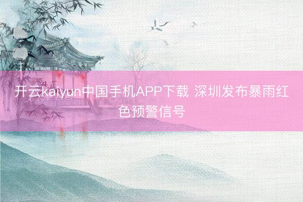 开云kaiyun中国手机APP下载 深圳发布暴雨红色预警信号