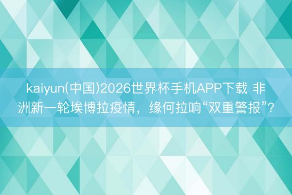 kaiyun(中国)2026世界杯手机APP下载 非洲新一轮埃博拉疫情，缘何拉响“双重警报”？