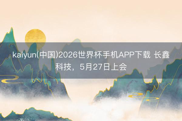 kaiyun(中国)2026世界杯手机APP下载 长鑫科技，5月27日上会