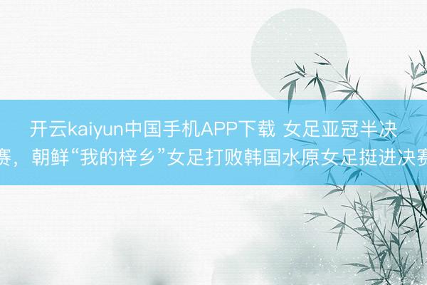 开云kaiyun中国手机APP下载 女足亚冠半决赛，朝鲜“我的梓乡”女足打败韩国水原女足挺进决赛