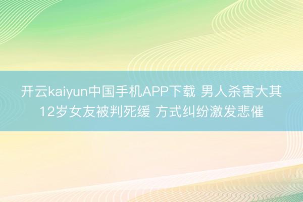 开云kaiyun中国手机APP下载 男人杀害大其12岁女友被判死缓 方式纠纷激发悲催