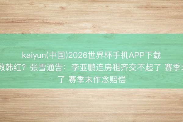 kaiyun(中国)2026世界杯手机APP下载 为何不解救韩红?张雪通告:李亚鹏连房租齐交不起了 赛季末作念赔偿