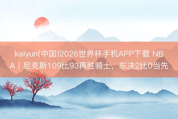 kaiyun(中国)2026世界杯手机APP下载 NBA｜尼克斯109比93再胜骑士，东决2比0当先