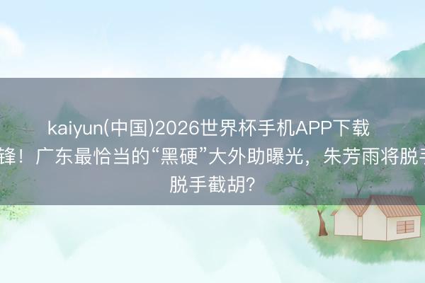 kaiyun(中国)2026世界杯手机APP下载 恭喜杜锋！广东最恰当的“黑硬”大外助曝光，朱芳雨将脱手截胡？