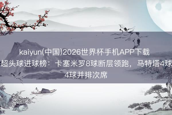 kaiyun(中国)2026世界杯手机APP下载 本赛季英超头球进球榜：卡塞米罗8球断层领跑，马特塔4球并排次席
