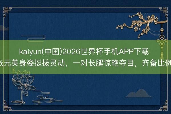 kaiyun(中国)2026世界杯手机APP下载 张元英身姿挺拔灵动,一对长腿惊艳夺目,齐备比例!