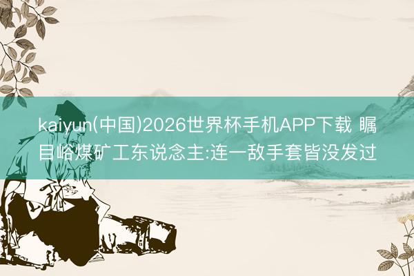 kaiyun(中国)2026世界杯手机APP下载 瞩目峪煤矿工东说念主:连一敌手套皆没发过