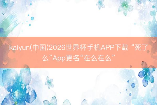 kaiyun(中国)2026世界杯手机APP下载 “死了么”App更名“在么在么”