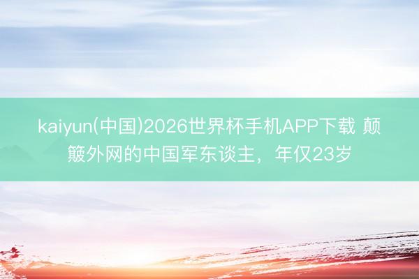 kaiyun(中国)2026世界杯手机APP下载 颠簸外网的中国军东谈主，年仅23岁