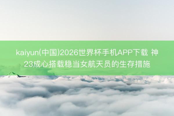 kaiyun(中国)2026世界杯手机APP下载 神23成心搭载稳当女航天员的生存措施