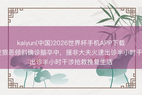 kaiyun(中国)2026世界杯手机APP下载 华东说念主突发狠恶倾斜确诊脑卒中，援非大夫火速出诊半小时干涉抢救挽复生活