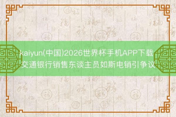 kaiyun(中国)2026世界杯手机APP下载 交通银行销售东谈主员如斯电销引争议