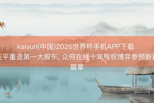 kaiyun(中国)2026世界杯手机APP下载 欧亚平重返第一大股东， 众何在线十年股权博弈参预新篇章