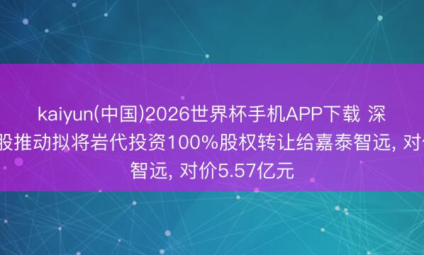 kaiyun(中国)2026世界杯手机APP下载 深圳新星: 控股推动拟将岩代投资100%股权转让给嘉泰智远， 对价5.57亿元