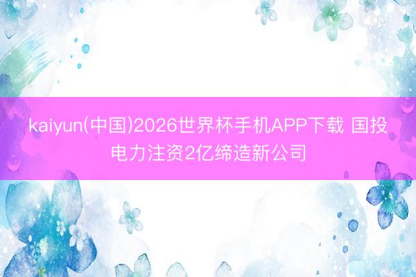 kaiyun(中国)2026世界杯手机APP下载 国投电力注资2亿缔造新公司
