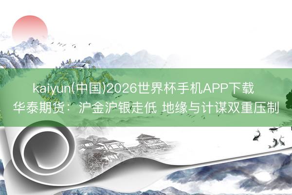 kaiyun(中国)2026世界杯手机APP下载 华泰期货:沪金沪银走低 地缘与计谋双重压制