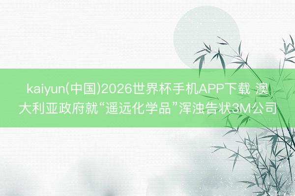 kaiyun(中国)2026世界杯手机APP下载 澳大利亚政府就“遥远化学品”浑浊告状3M公司