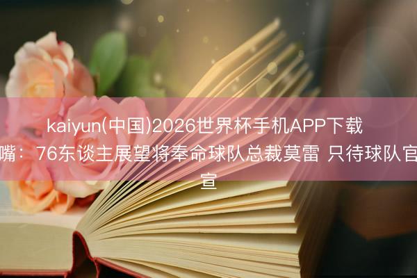 kaiyun(中国)2026世界杯手机APP下载 名嘴：76东谈主展望将奉命球队总裁莫雷 只待球队官宣