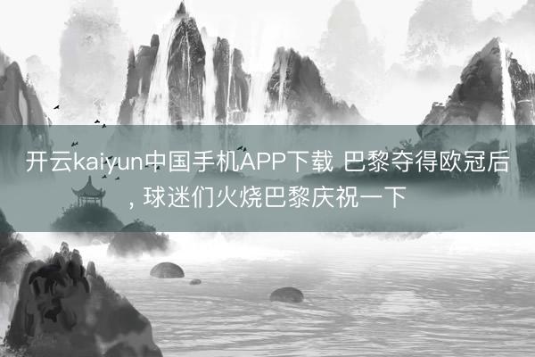 开云kaiyun中国手机APP下载 巴黎夺得欧冠后， 球迷们火烧巴黎庆祝一下