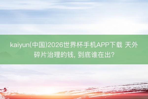 kaiyun(中国)2026世界杯手机APP下载 天外碎片治理的钱, 到底谁在出?