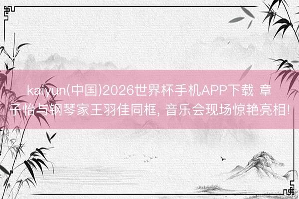 kaiyun(中国)2026世界杯手机APP下载 章子怡与钢琴家王羽佳同框， 音乐会现场惊艳亮相!