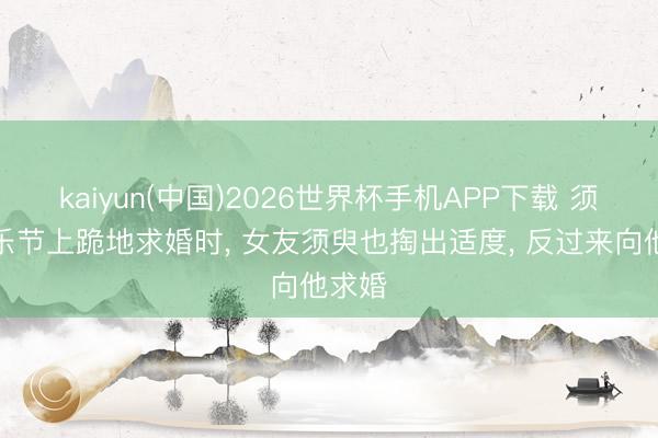 kaiyun(中国)2026世界杯手机APP下载 须眉音乐节上跪地求婚时, 女友须臾也掏出适度, 反过来向他求婚