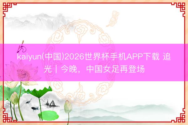 kaiyun(中国)2026世界杯手机APP下载 追光|今晚,中国女足再登场